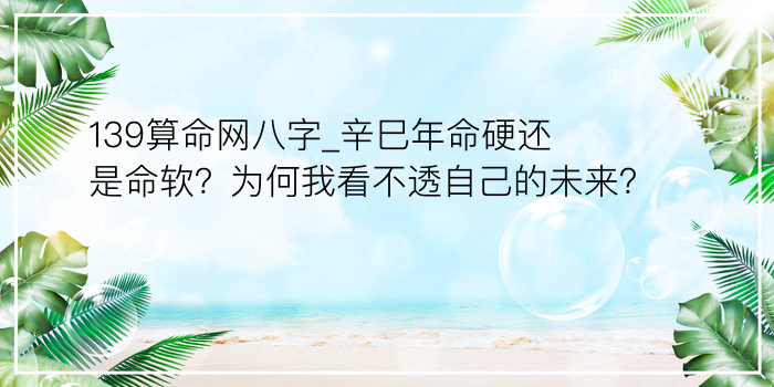 139算命网八字_辛巳年命硬还是命软？为何我看不透自己的未来？