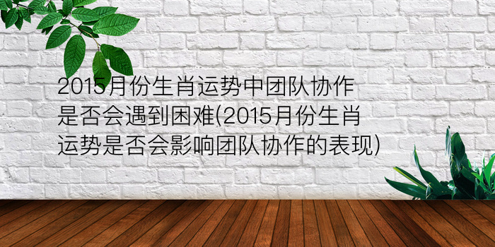 2015月份生肖运势中团队协作是否会遇到困难(2015月份生肖运势是否会影响团队协作的表现)