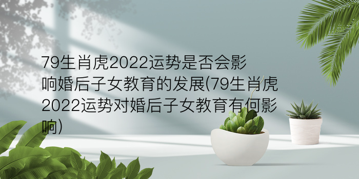 79生肖虎2022运势是否会影响婚后子女教育的发展(79生肖虎2022运势对婚后子女教育有何影响)