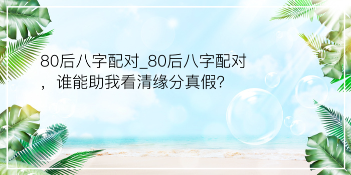 80后八字配对_80后八字配对，谁能助我看清缘分真假？