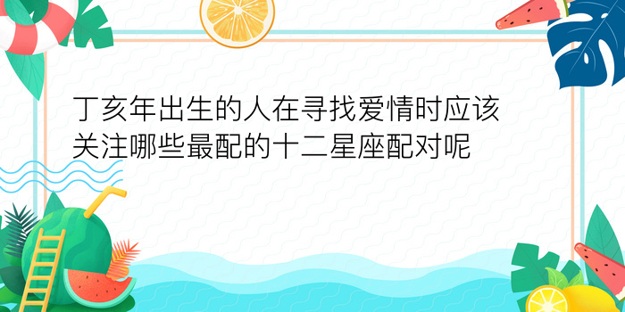 丁亥年出生的人在寻找爱情时应该关注哪些最配的十二星座配对呢