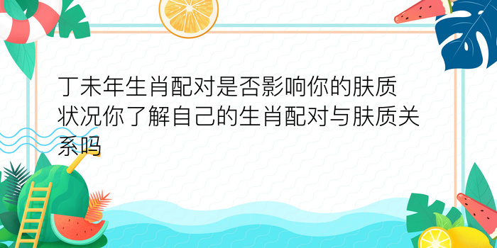 丁未年生肖配对是否影响你的肤质状况你了解自己的生肖配对与肤质关系吗