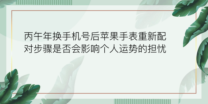 丙午年换手机号后苹果手表重新配对步骤是否会影响个人运势的担忧