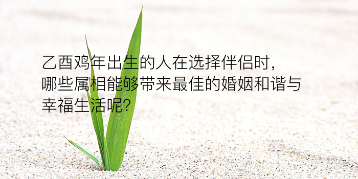 乙酉鸡年出生的人在选择伴侣时，哪些属相能够带来最佳的婚姻和谐与幸福生活呢？