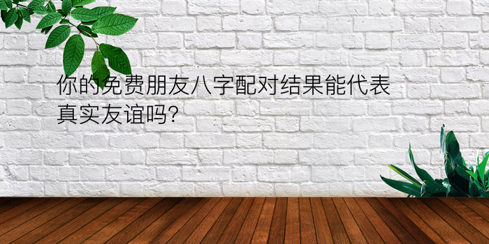 你的免费朋友八字配对结果能代表真实友谊吗？