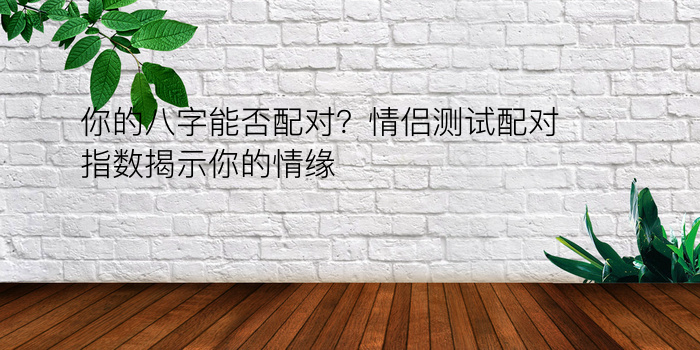 你的八字能否配对？情侣测试配对指数揭示你的情缘