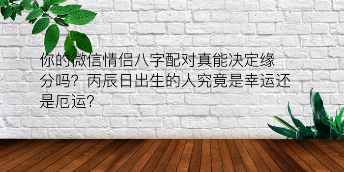 你的微信情侣八字配对真能决定缘分吗？丙辰日出生的人究竟是幸运还是厄运？