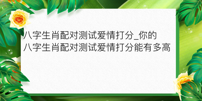 八字生肖配对测试爱情打分_你的八字生肖配对测试爱情打分能有多高？