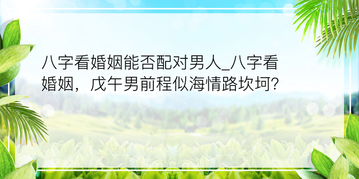 八字看婚姻能否配对男人_八字看婚姻，戊午男前程似海情路坎坷？