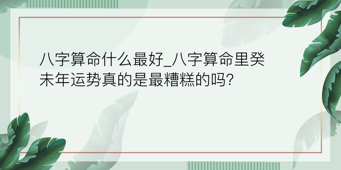 八字算命什么最好_八字算命里癸未年运势真的是最糟糕的吗？