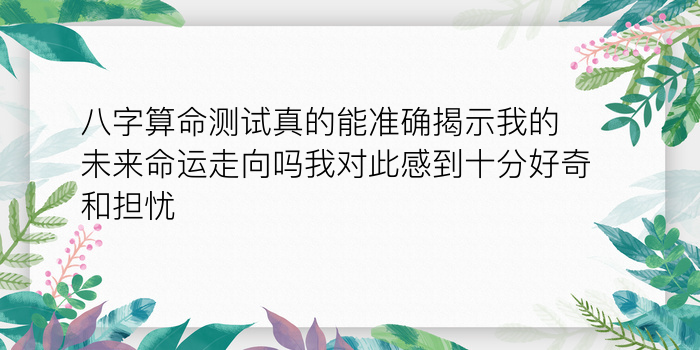 八字算命测试真的能准确揭示我的未来命运走向吗我对此感到十分好奇和担忧