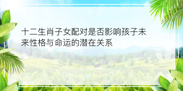 十二生肖子女配对是否影响孩子未来性格与命运的潜在关系