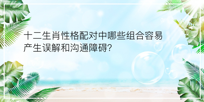 十二生肖性格配对中哪些组合容易产生误解和沟通障碍？