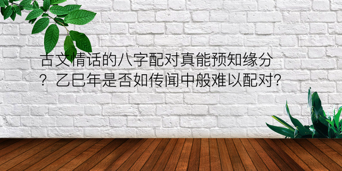 古文情话的八字配对真能预知缘分？乙巳年是否如传闻中般难以配对？