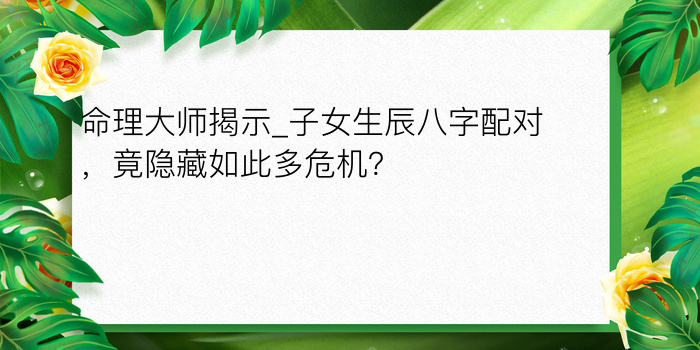 命理大师揭示_子女生辰八字配对，竟隐藏如此多危机？