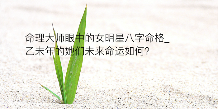 命理大师眼中的女明星八字命格_乙未年的她们未来命运如何？