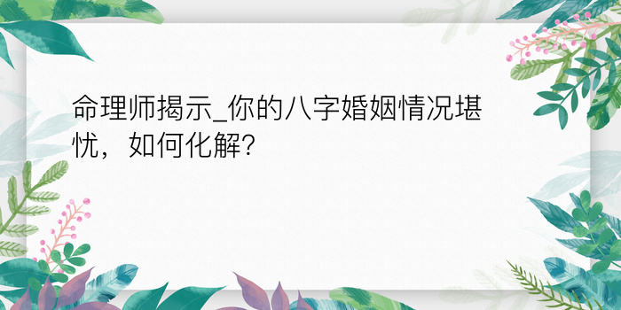 命理师揭示_你的八字婚姻情况堪忧，如何化解？