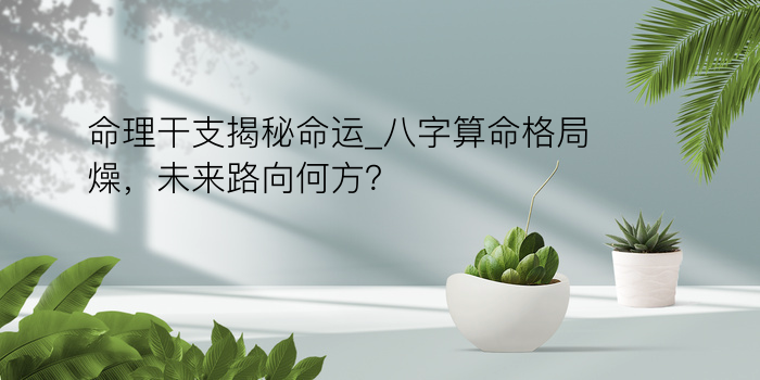 命理干支揭秘命运_八字算命格局燥，未来路向何方？