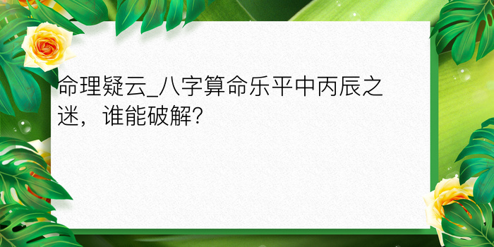 命理疑云_八字算命乐平中丙辰之迷，谁能破解？