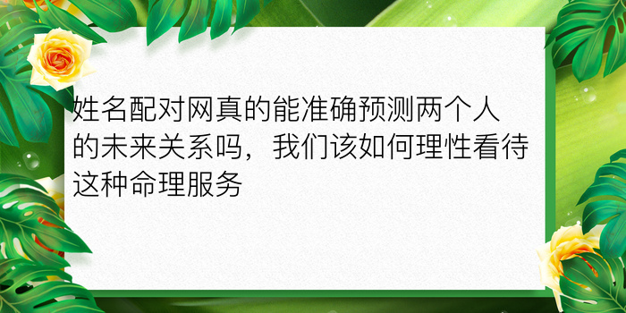 姓名配对网真的能准确预测两个人的未来关系吗，我们该如何理性看待这种命理服务