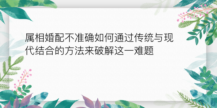 属相婚配不准确如何通过传统与现代结合的方法来破解这一难题