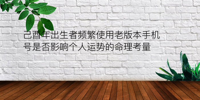 己酉年出生者频繁使用老版本手机号是否影响个人运势的命理考量