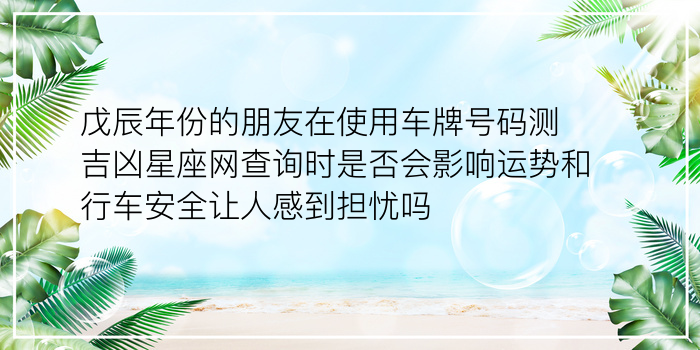 戊辰年份的朋友在使用车牌号码测吉凶星座网查询时是否会影响运势和行车安全让人感到担忧吗