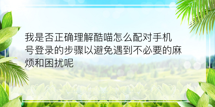 我是否正确理解酷喵怎么配对手机号登录的步骤以避免遇到不必要的麻烦和困扰呢