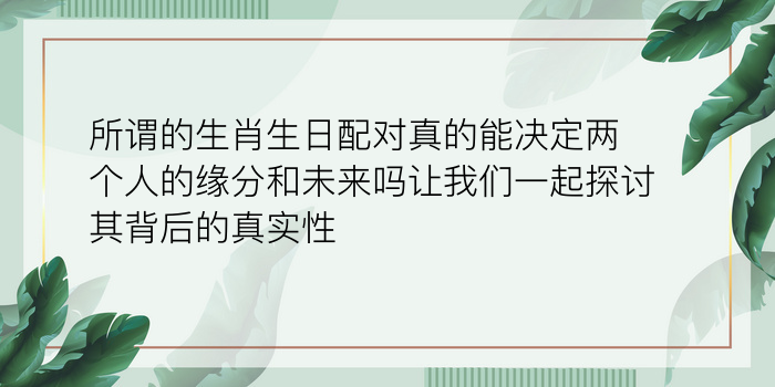 所谓的生肖生日配对真的能决定两个人的缘分和未来吗让我们一起探讨其背后的真实性