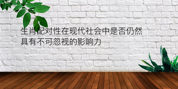 生肖配对性在现代社会中是否仍然具有不可忽视的影响力