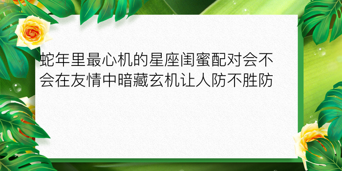 蛇年里最心机的星座闺蜜配对会不会在友情中暗藏玄机让人防不胜防