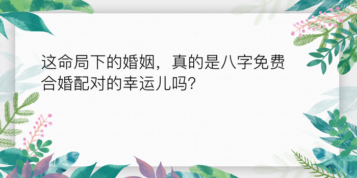 这命局下的婚姻，真的是八字免费合婚配对的幸运儿吗？