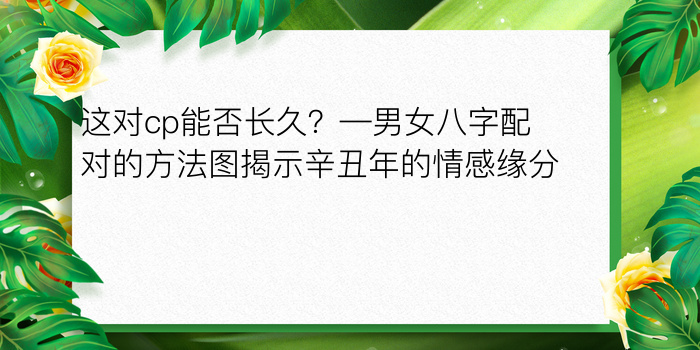 这对cp能否长久？—男女八字配对的方法图揭示辛丑年的情感缘分